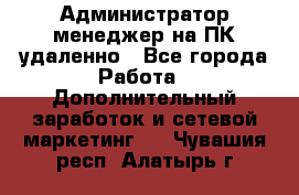 Администратор-менеджер на ПК удаленно - Все города Работа » Дополнительный заработок и сетевой маркетинг   . Чувашия респ.,Алатырь г.